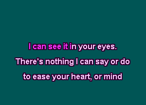 I can see it in your eyes.

There's nothing I can say or do

to ease your heart, or mind