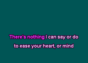 There's nothing I can say or do

to ease your heart, or mind