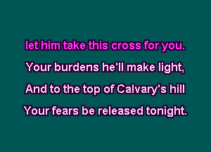 let him take this cross for you.
Your burdens he'll make light,
And to the top of Calvary's hill

Your fears be released tonight.