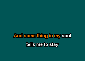 And some thing in my soul

tells me to stay