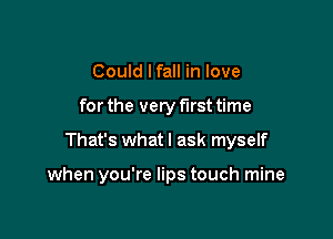 Could lfall in love

for the very first time

That's what I ask myself

when you're lips touch mine