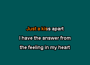 Just a kiss apart

I have the answer from

the feeling in my heart