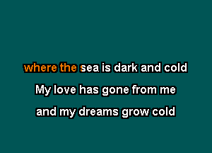 where the sea is dark and cold

My love has gone from me

and my dreams grow cold