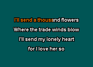 I'll send a thousand flowers

Where the trade winds blow

I'll send my lonely heart

forl love her so