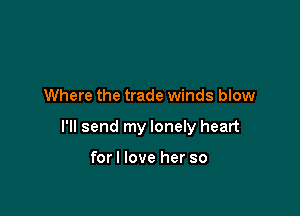 Where the trade winds blow

I'll send my lonely heart

forl love her so