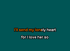 I'll send my lonely heart

forl love her so