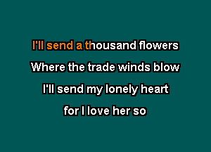 I'll send a thousand flowers

Where the trade winds blow

I'll send my lonely heart

forl love her so