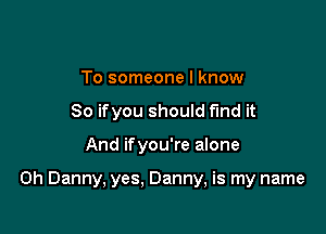 To someone I know
So ifyou should find it

And ifyou're alone

0h Danny, yes, Danny, is my name