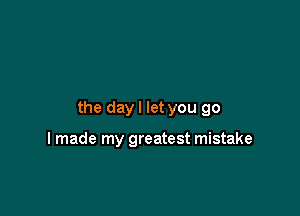 the day I let you go

I made my greatest mistake
