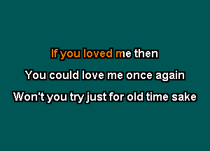 Ifyou loved me then

You could love me once again

Won't you tryjust for old time sake