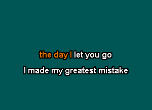 the day I let you go

I made my greatest mistake