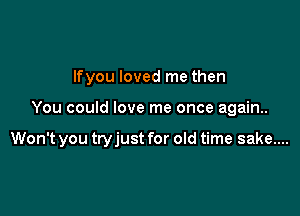 Ifyou loved me then

You could love me once again..

Won't you tryjust for old time sake....