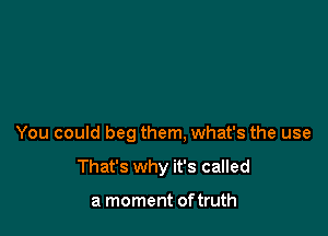 You could beg them. what's the use

That's why it's called

a moment oftruth