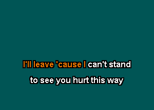 I'll leave 'cause I can't stand

to see you hurt this way