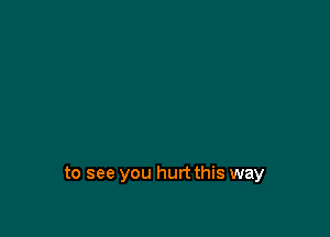to see you hurt this way