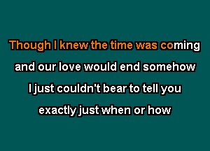 Though I knew the time was coming
and our love would end somehow
ljust couldn't bear to tell you

exactlyjust when or how