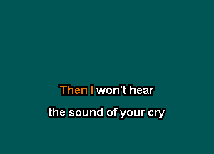 Then I won't hear

the sound ofyour cry