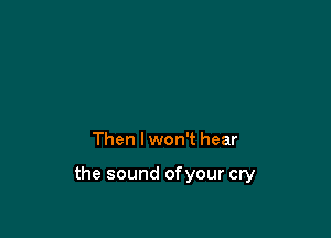 Then I won't hear

the sound ofyour cry