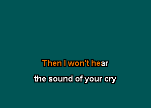 Then I won't hear

the sound ofyour cry