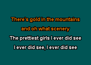 There's gold in the mountains

and oh what scenery

The prettiest girls I ever did see

I ever did see, I ever did see