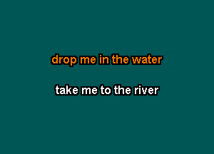 drop me in the water

take me to the river