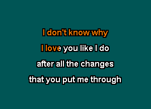 I don't know why
llove you like I do

after all the changes

that you put me through