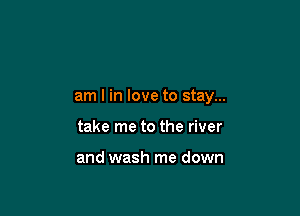 am I in love to stay...

take me to the river

and wash me down