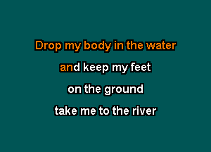 Drop my body in the water

and keep my feet
on the ground

take me to the river