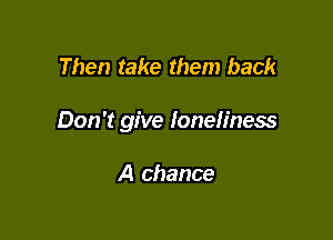 Then take them back

Don't give loneliness

A chance