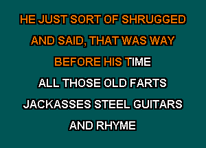 HE JUST SORT 0F SHRUGGED
AND SAID, THAT WAS WAY
BEFORE HIS TIME
ALL THOSE OLD FARTS
JACKASSES STEEL GUITARS
AND RHYME