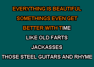 EVERYTHING IS BEAUTIFUL
SOMETHINGS EVEN GET
BE'I'I'ER WITH TIME
LIKE OLD FARTS
JACKASSES
THOSE STEEL GUITARS AND RHYME