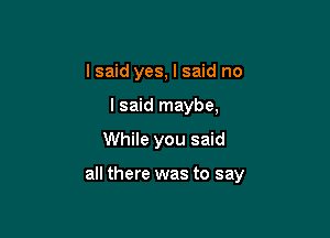 I said yes, I said no
I said maybe,

While you said

all there was to say