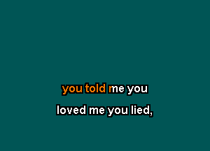 you told me you

loved me you lied,