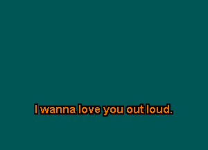 lwanna love you out loud.