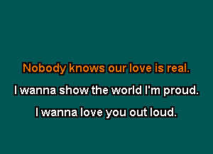 Nobody knows our love is real.

lwanna show the world I'm proud.

lwanna love you out loud.