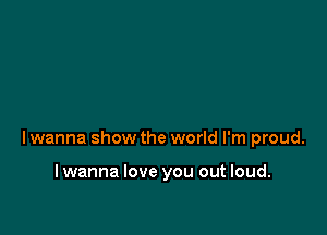 lwanna show the world I'm proud.

lwanna love you out loud.