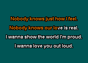 Nobody knows just how I feel.

Nobody knows our love is real.

lwanna show the world I'm proud.

lwanna love you out loud.