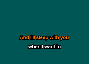 And I'll sleep with you

when I want to