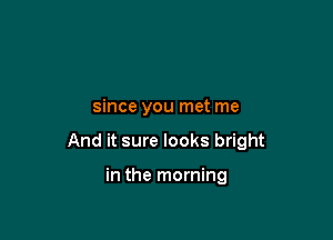 since you met me

And it sure looks bright

in the morning