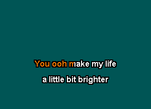 You ooh make my life
a little bit brighter