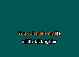 You ooh make my life
a little bit brighter