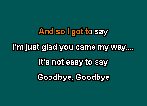 And so I got to say
I'm just glad you came my way....

It's not easy to say

Goodbye, Goodbye