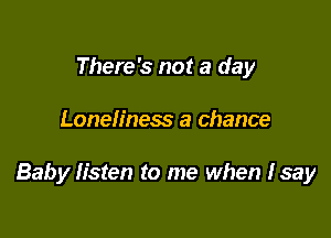 There's not a day

Loneliness a chance

Baby Iisten to me when Isay