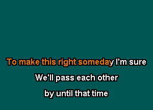 To make this right someday I'm sure

We'll pass each other

by until that time