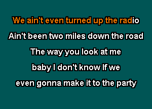 We ain't even turned up the radio
Ain't been two miles down the road
The way you look at me
baby I don't know lfwe

even gonna make it to the party