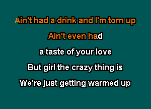 Ain't had a drink and I'm torn up
Ain't even had
a taste of your love

But girl the crazy thing is

We're just getting warmed up