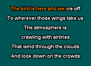 The bird is here and we are off
To wherever those wings take us
The atmosphere is
crawling with airlines
That wind through the clouds

And look down on the crowds