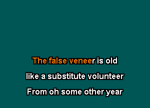 The false veneer is old

like a substitute volunteer

From oh some other year