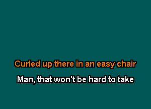 Curled up there in an easy chair

Man, that won't be hard to take