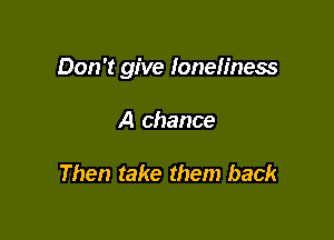 Don't give loneliness

A chance

Then take them back